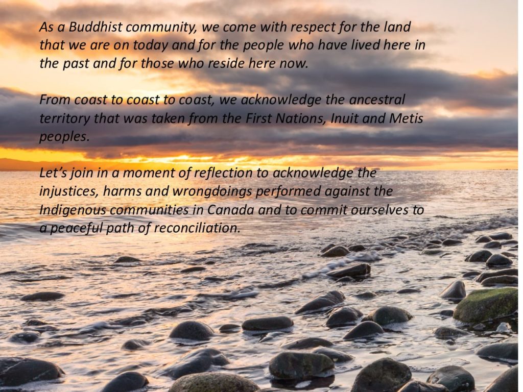 Text on a background of a body of water with sunset or dawn in the distance. Text reads: As a Buddhist community, we come with respect for the land that we are on today and for the people who have lived here in the past and for those who reside here now. From coast to coast to coast, we acknowledge the ancestral territory that was taken from the First Nations, Inuit and Metis peoples. Let's join in a moment of reflection to acknowledge the injustices, harms and wrongdoings performed against the Indigenous communities in Canada and to commit ourselves to a peaceful path of reconciliation.